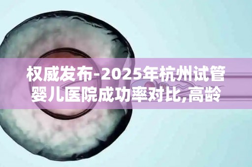 权威发布-2025年杭州试管婴儿医院成功率对比,高龄备孕指南!