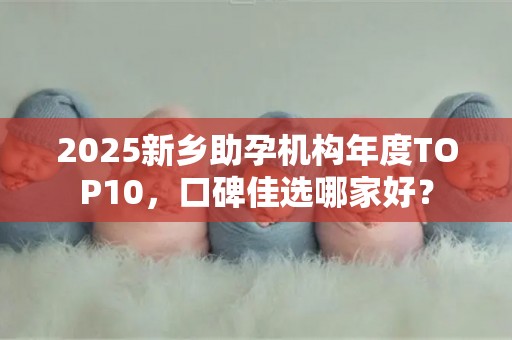 2025新乡助孕机构年度TOP10，口碑佳选哪家好？