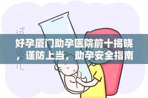 好孕厦门助孕医院前十揭晓，谨防上当，助孕安全指南