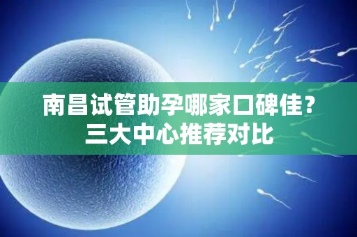 南昌试管助孕哪家口碑佳？三大中心推荐对比