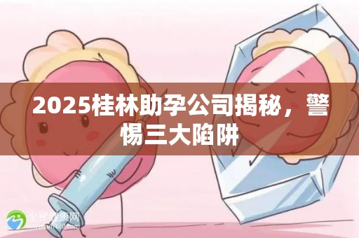 2025桂林助孕公司揭秘，警惕三大陷阱