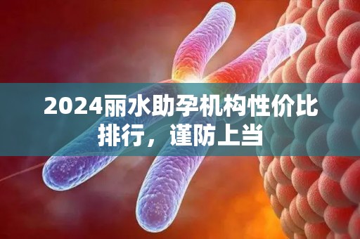 2024丽水助孕机构性价比排行，谨防上当