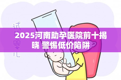 2025河南助孕医院前十揭晓 警惕低价陷阱