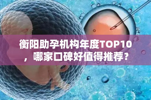 衡阳助孕机构年度TOP10，哪家口碑好值得推荐？