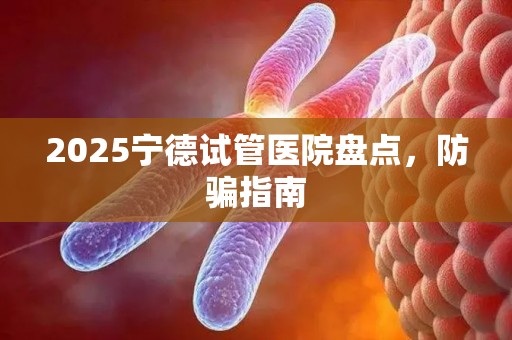 2025宁德试管医院盘点，防骗指南
