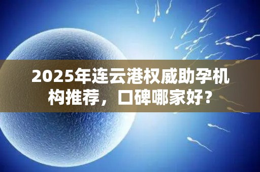 2025年连云港权威助孕机构推荐，口碑哪家好？