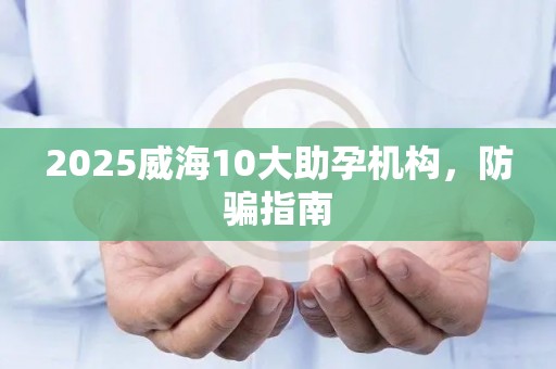 2025威海10大助孕机构，防骗指南
