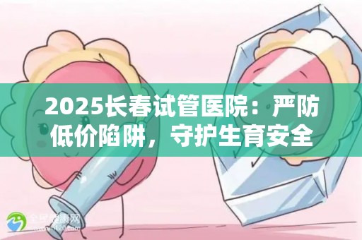 2025长春试管医院：严防低价陷阱，守护生育安全