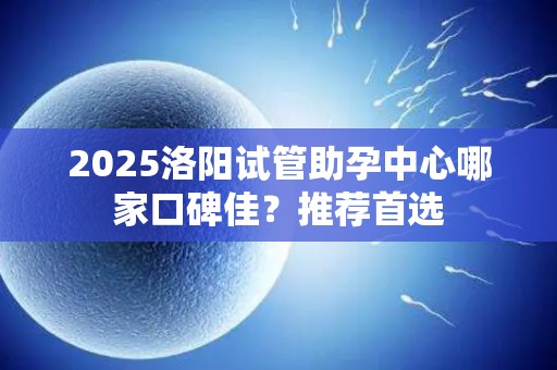 2025洛阳试管助孕中心哪家口碑佳？推荐首选