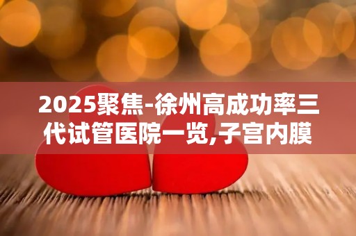 2025聚焦-徐州高成功率三代试管医院一览,子宫内膜薄人群专属建议