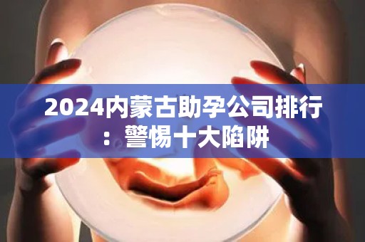 2024内蒙古助孕公司排行：警惕十大陷阱