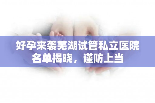 好孕来袭芜湖试管私立医院名单揭晓，谨防上当