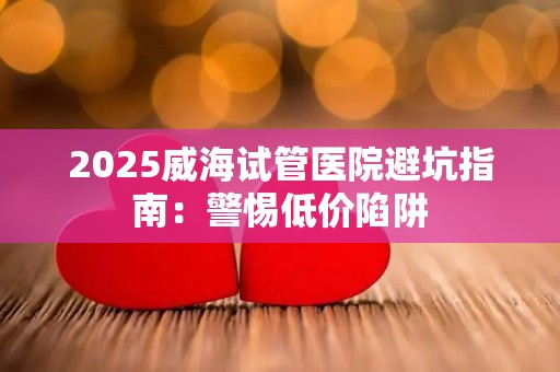 2025威海试管医院避坑指南：警惕低价陷阱