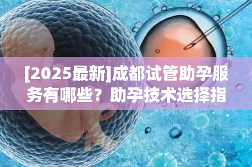 [2025最新]成都试管助孕服务有哪些？助孕技术选择指南和成功经验分享!