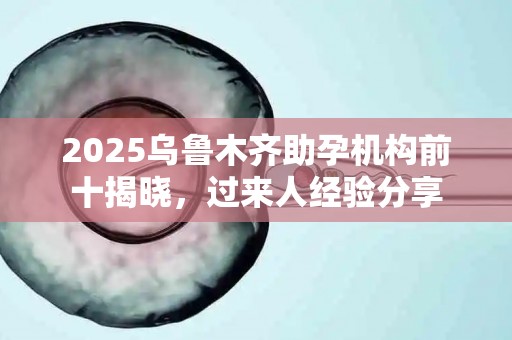 2025乌鲁木齐助孕机构前十揭晓，过来人经验分享