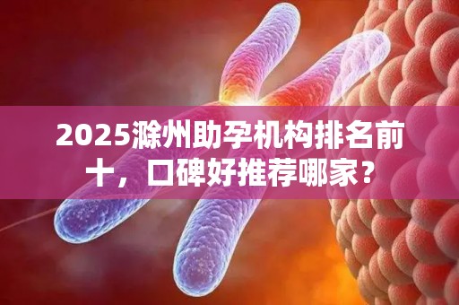 2025滁州助孕机构排名前十，口碑好推荐哪家？