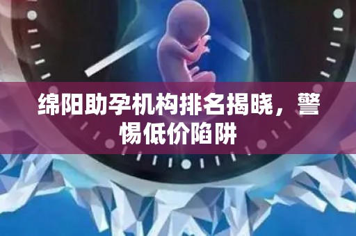 绵阳助孕机构排名揭晓，警惕低价陷阱