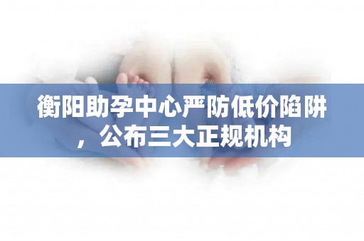 衡阳助孕中心严防低价陷阱，公布三大正规机构