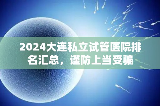 2024大连私立试管医院排名汇总，谨防上当受骗