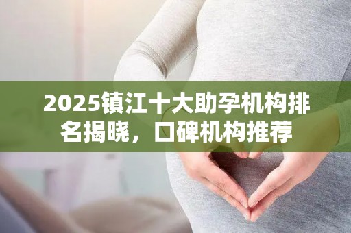 2025镇江十大助孕机构排名揭晓，口碑机构推荐