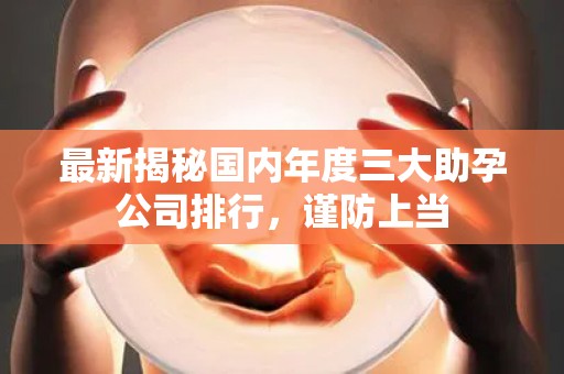 最新揭秘国内年度三大助孕公司排行，谨防上当