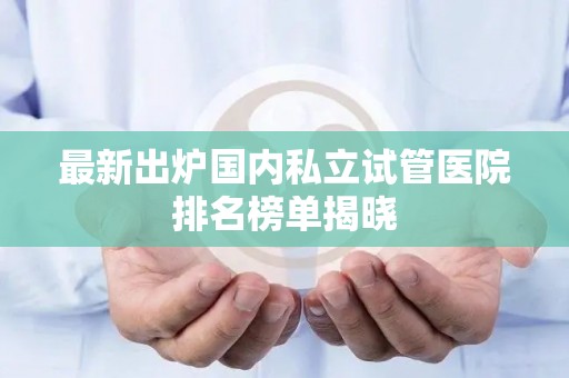 最新出炉国内私立试管医院排名榜单揭晓