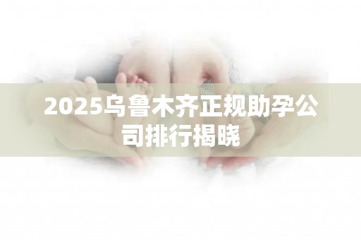 2025乌鲁木齐正规助孕公司排行揭晓