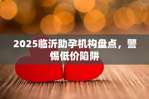 2025临沂助孕机构盘点，警惕低价陷阱
