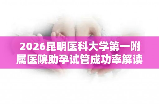 2026昆明医科大学第一附属医院助孕试管成功率解读附费用清单