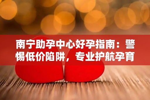 南宁助孕中心好孕指南：警惕低价陷阱，专业护航孕育之路