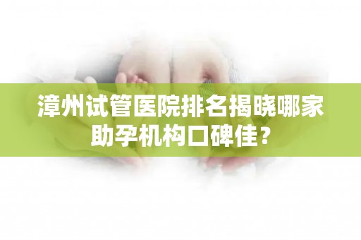 漳州试管医院排名揭晓哪家助孕机构口碑佳？