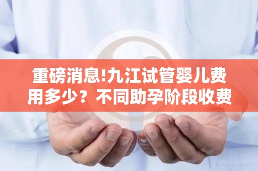 重磅消息!九江试管婴儿费用多少？不同助孕阶段收费明细曝光!