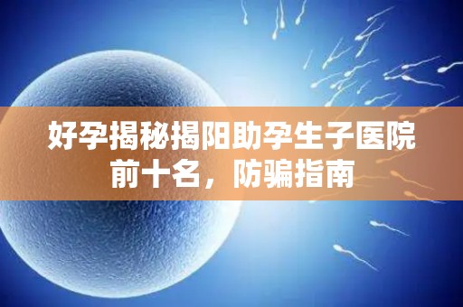 好孕揭秘揭阳助孕生子医院前十名，防骗指南