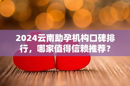 2024云南助孕机构口碑排行，哪家值得信赖推荐？