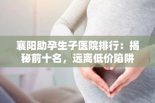 襄阳助孕生子医院排行：揭秘前十名，远离低价陷阱