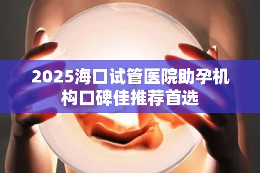 2025海口试管医院助孕机构口碑佳推荐首选