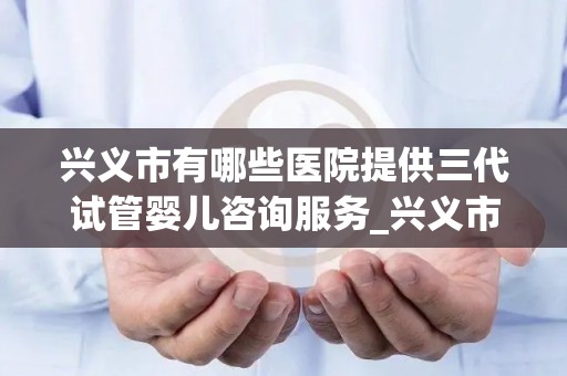 兴义市有哪些医院提供三代试管婴儿咨询服务_兴义市人民医院试管婴儿!