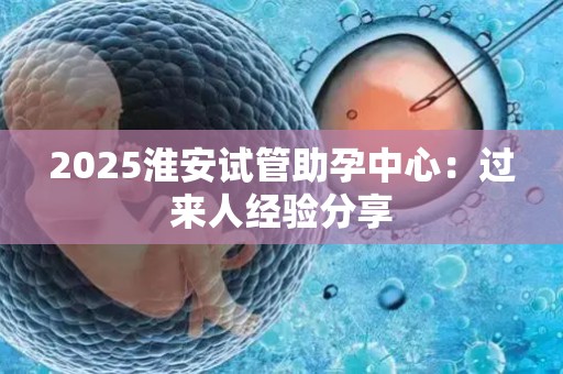 2025淮安试管助孕中心：过来人经验分享