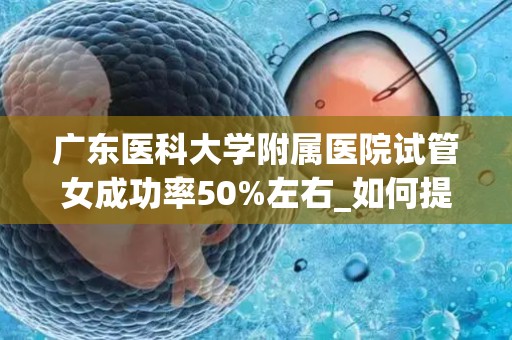 广东医科大学附属医院试管女成功率50%左右_如何提高试管婴儿生子的成功率