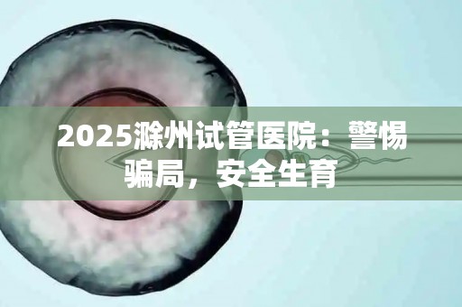 2025滁州试管医院：警惕骗局，安全生育