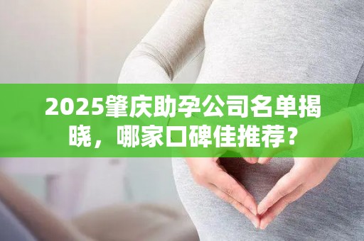 2025肇庆助孕公司名单揭晓，哪家口碑佳推荐？