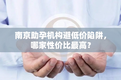 南京助孕机构避低价陷阱，哪家性价比最高？