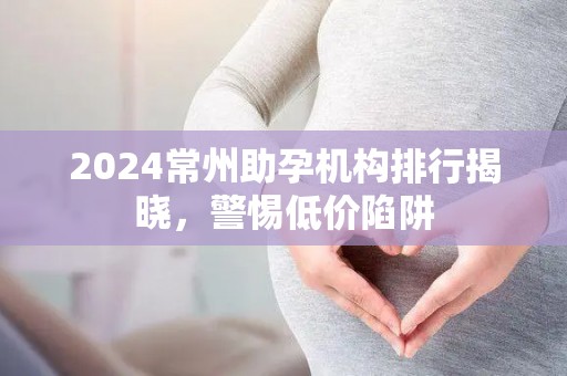 2024常州助孕机构排行揭晓，警惕低价陷阱