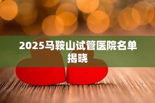 2025马鞍山试管医院名单揭晓