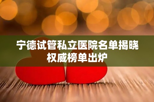 宁德试管私立医院名单揭晓权威榜单出炉