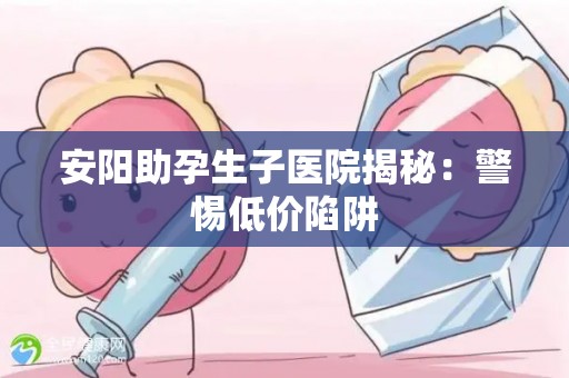 安阳助孕生子医院揭秘：警惕低价陷阱