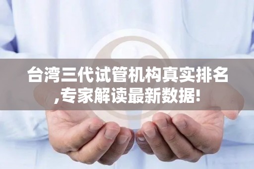 台湾三代试管机构真实排名,专家解读最新数据!