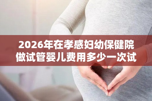 2026年在孝感妇幼保健院做试管婴儿费用多少一次试管价格公布