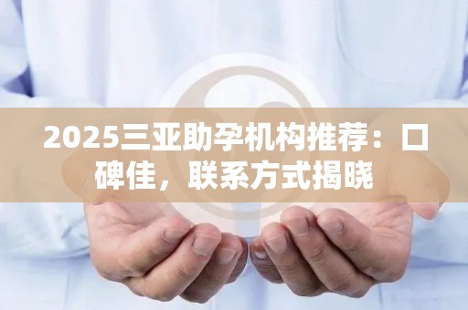 2025三亚助孕机构推荐：口碑佳，联系方式揭晓