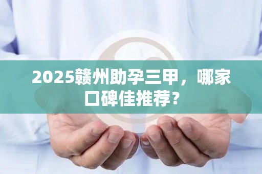 2025赣州助孕三甲，哪家口碑佳推荐？